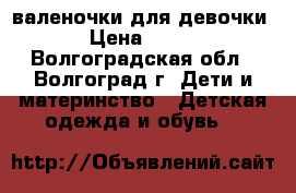 валеночки для девочки › Цена ­ 500 - Волгоградская обл., Волгоград г. Дети и материнство » Детская одежда и обувь   